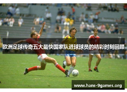 欧洲足球传奇五大最快国家队进球球员的精彩时刻回顾