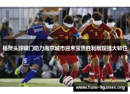 杨贺头球破门助力南京城市迎来宝贵胜利展现强大韧性