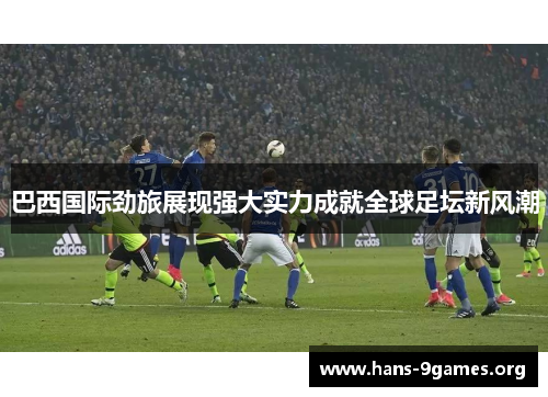 巴西国际劲旅展现强大实力成就全球足坛新风潮